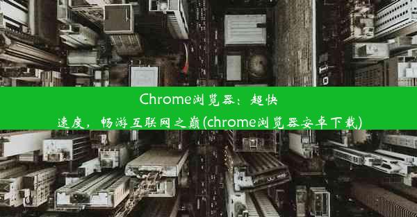 Chrome浏览器：超快速度，畅游互联网之巅(chrome浏览器安卓下载)