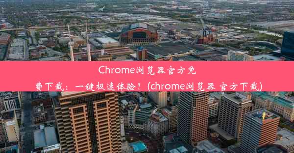 Chrome浏览器官方免费下载：一键极速体验！(chrome浏览器 官方下载)