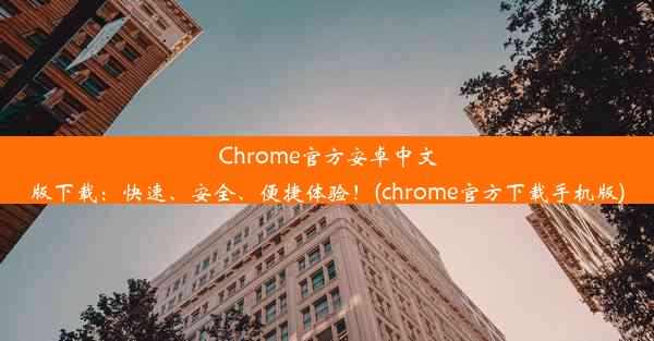 Chrome官方安卓中文版下载：快速、安全、便捷体验！(chrome官方下载手机版)