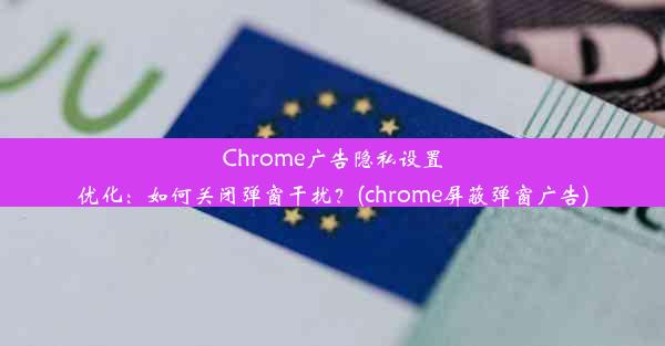 Chrome广告隐私设置优化：如何关闭弹窗干扰？(chrome屏蔽弹窗广告)