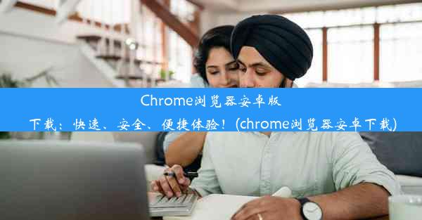 Chrome浏览器安卓版下载：快速、安全、便捷体验！(chrome浏览器安卓下载)