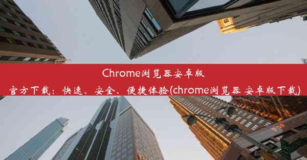 Chrome浏览器安卓版官方下载：快速、安全、便捷体验(chrome浏览器 安卓版下载)