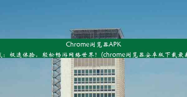 Chrome浏览器APK下载：极速体验，轻松畅游网络世界！(chrome浏览器安卓版下载最新版)