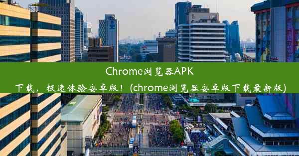 Chrome浏览器APK下载，极速体验安卓版！(chrome浏览器安卓版下载最新版)