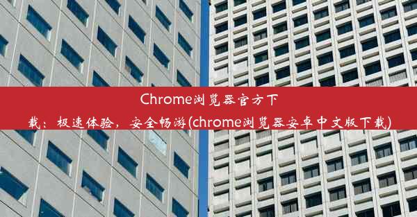 Chrome浏览器官方下载：极速体验，安全畅游(chrome浏览器安卓中文版下载)