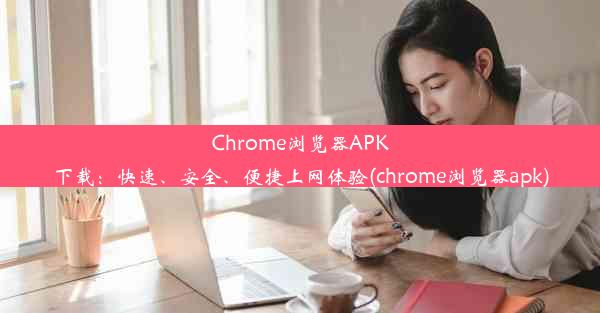 Chrome浏览器APK下载：快速、安全、便捷上网体验(chrome浏览器apk)