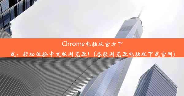 Chrome电脑版官方下载：轻松体验中文版浏览器！(谷歌浏览器电脑版下载官网)