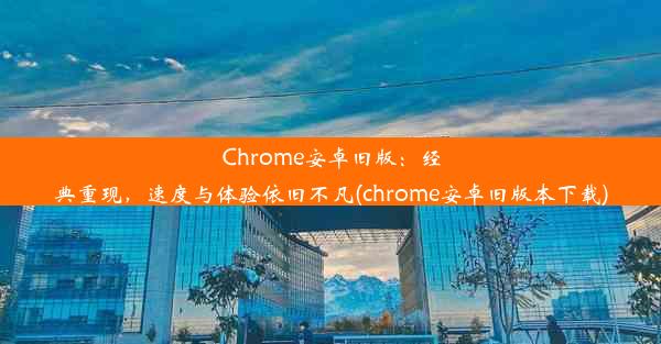 Chrome安卓旧版：经典重现，速度与体验依旧不凡(chrome安卓旧版本下载)