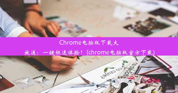 Chrome电脑版下载大放送：一键极速体验！(chrome电脑版官方下载)