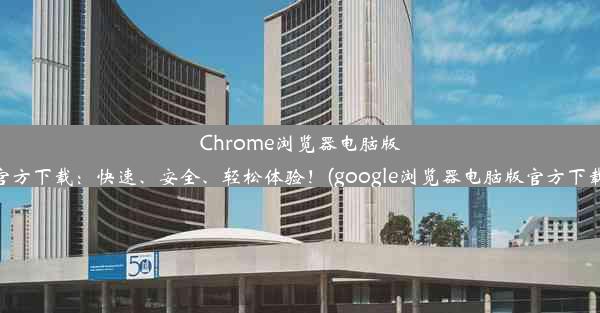 Chrome浏览器电脑版官方下载：快速、安全、轻松体验！(google浏览器电脑版官方下载)