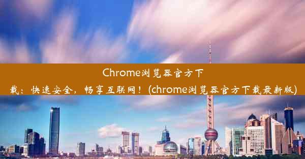 Chrome浏览器官方下载：快速安全，畅享互联网！(chrome浏览器官方下载最新版)