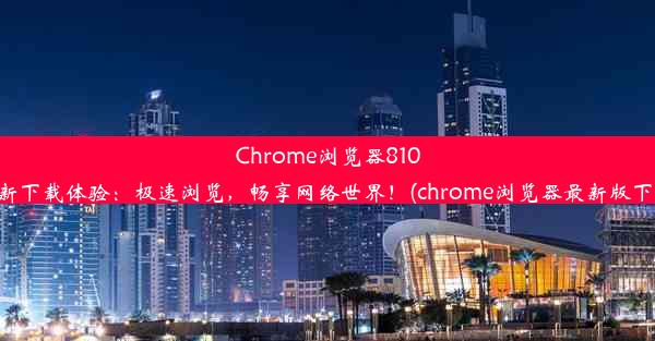 Chrome浏览器810全新下载体验：极速浏览，畅享网络世界！(chrome浏览器最新版下载)