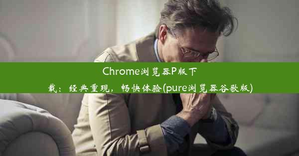 Chrome浏览器P版下载：经典重现，畅快体验(pure浏览器谷歌版)