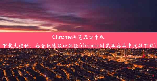 Chrome浏览器安卓版下载大揭秘：安全快速轻松体验(chrome浏览器安卓中文版下载)