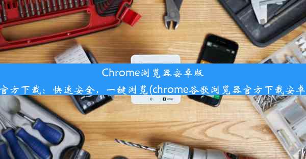 Chrome浏览器安卓版官方下载：快速安全，一键浏览(chrome谷歌浏览器官方下载安卓)