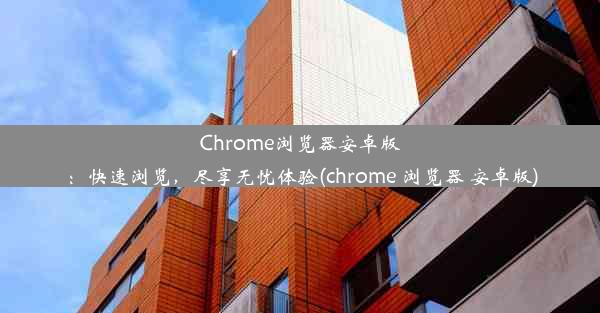 Chrome浏览器安卓版：快速浏览，尽享无忧体验(chrome 浏览器 安卓版)