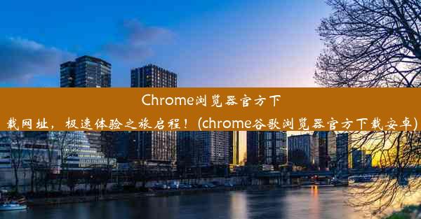 Chrome浏览器官方下载网址，极速体验之旅启程！(chrome谷歌浏览器官方下载安卓)