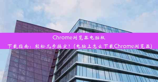 Chrome浏览器电脑版下载指南：轻松几步搞定！(电脑上怎么下载Chrome浏览器)