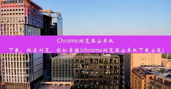 Chrome浏览器安卓版下载：极速浏览，轻松掌握(chrome浏览器安卓版下载安装)