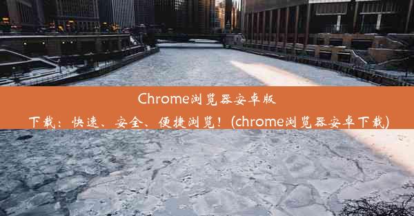 Chrome浏览器安卓版下载：快速、安全、便捷浏览！(chrome浏览器安卓下载)