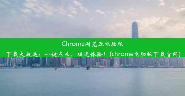 Chrome浏览器电脑版下载大放送：一键点击，极速体验！(chrome电脑版下载官网)