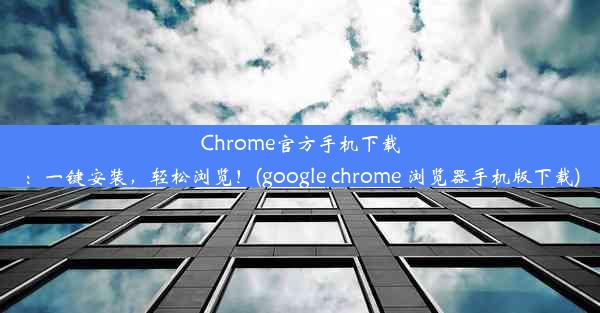 Chrome官方手机下载：一键安装，轻松浏览！(google chrome 浏览器手机版下载)