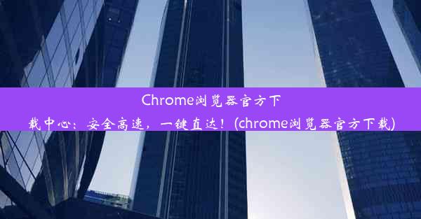 Chrome浏览器官方下载中心：安全高速，一键直达！(chrome浏览器官方下载)