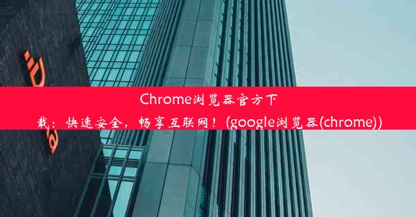 Chrome浏览器官方下载：快速安全，畅享互联网！(google浏览器(chrome))