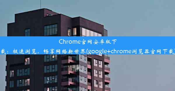 Chrome官网安卓版下载：极速浏览，畅享网络新世界(google+chrome浏览器官网下载)