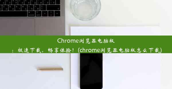 Chrome浏览器电脑版：极速下载，畅享体验！(chrome浏览器电脑版怎么下载)