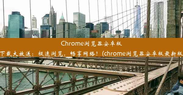 Chrome浏览器安卓版下载大放送：极速浏览，畅享网络！(chrome浏览器安卓版最新版)