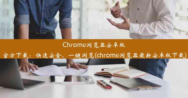 Chrome浏览器安卓版官方下载：快速安全，一键浏览(chrome浏览器最新安卓版下载)