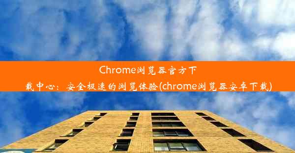 Chrome浏览器官方下载中心：安全极速的浏览体验(chrome浏览器安卓下载)