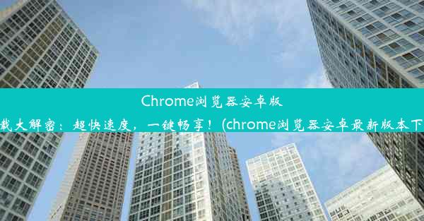 Chrome浏览器安卓版下载大解密：超快速度，一键畅享！(chrome浏览器安卓最新版本下载)