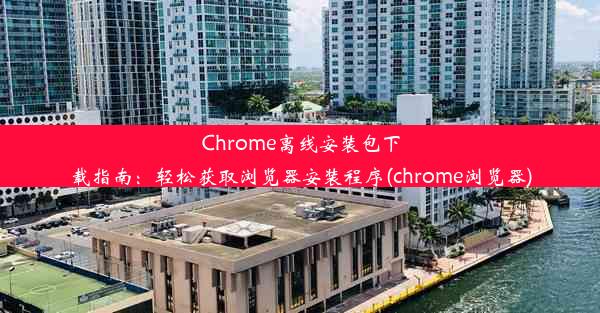 Chrome离线安装包下载指南：轻松获取浏览器安装程序(chrome浏览器)