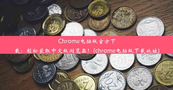 Chrome电脑版官方下载：轻松获取中文版浏览器！(chrome电脑版下载地址)