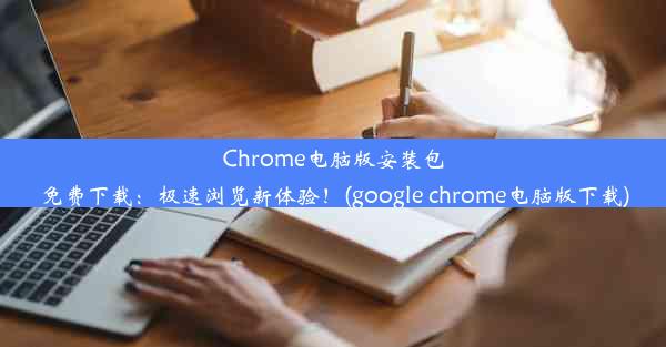 Chrome电脑版安装包免费下载：极速浏览新体验！(google chrome电脑版下载)