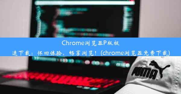 Chrome浏览器P版极速下载：怀旧体验，畅享浏览！(chrome浏览器免费下载)