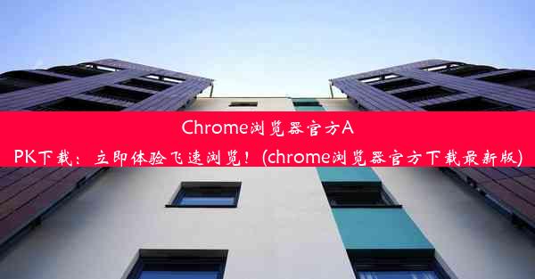 Chrome浏览器官方APK下载：立即体验飞速浏览！(chrome浏览器官方下载最新版)