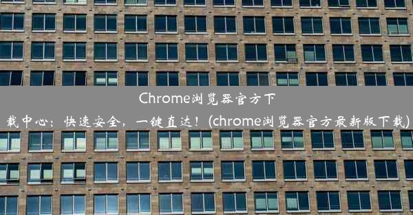 Chrome浏览器官方下载中心：快速安全，一键直达！(chrome浏览器官方最新版下载)