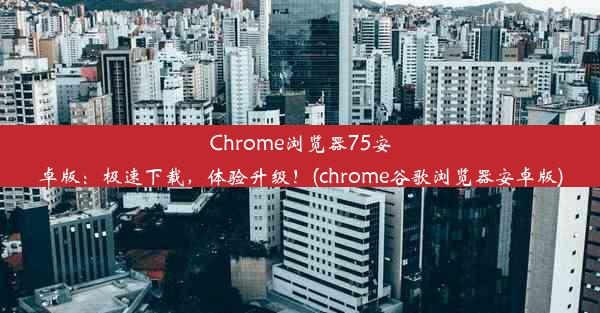 Chrome浏览器75安卓版：极速下载，体验升级！(chrome谷歌浏览器安卓版)