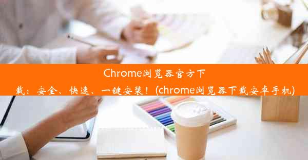 Chrome浏览器官方下载：安全、快速、一键安装！(chrome浏览器下载安卓手机)