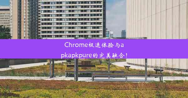 Chrome极速体验与apkapkpure的完美融合！