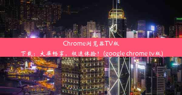 Chrome浏览器TV版下载：大屏畅享，极速体验！(google chrome tv版)