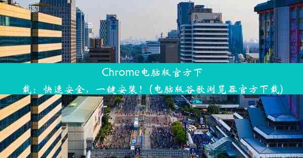 Chrome电脑版官方下载：快速安全，一键安装！(电脑版谷歌浏览器官方下载)