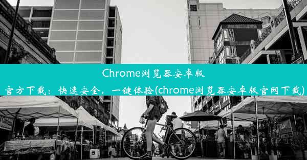 Chrome浏览器安卓版官方下载：快速安全，一键体验(chrome浏览器安卓版官网下载)