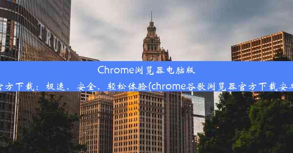 Chrome浏览器电脑版官方下载：极速、安全、轻松体验(chrome谷歌浏览器官方下载安卓)