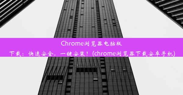 Chrome浏览器电脑版下载：快速安全，一键安装！(chrome浏览器下载安卓手机)