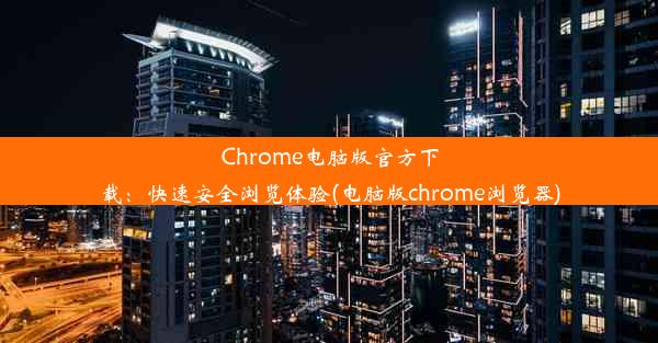 Chrome电脑版官方下载：快速安全浏览体验(电脑版chrome浏览器)