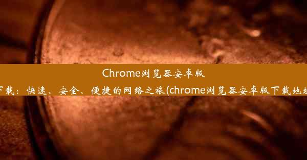 Chrome浏览器安卓版下载：快速、安全、便捷的网络之旅(chrome浏览器安卓版下载地址)